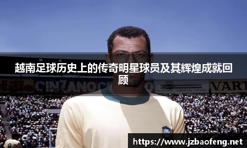越南足球历史上的传奇明星球员及其辉煌成就回顾